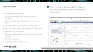 Payroll Automation Daily repetitive tasks and high-volume,
low-value activities are managed more
efficiently.
“
• Compensation and benefits
• Configurable payroll items per each company
(subsidiary)
• Dynamic variable elements (bonus, non-recurring
items)
• Payroll tax engine / country-based configurable
• Social insurance engine / country-based configurable
• Payroll hold up to item level
• Payroll accruals and payments connected to financial
module
• Air-ticket provisions
• Gratuity calculator and provision
 