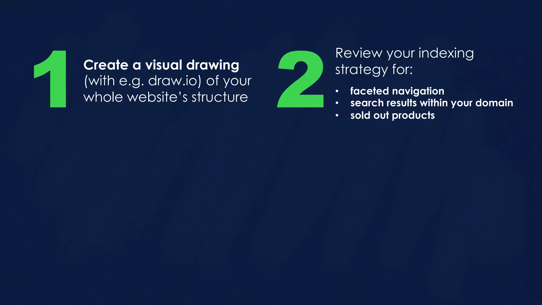 Create a visual drawing
(with e.g. draw.io) of your
whole website’s structure1
Review your indexing
strategy for:
2• faceted navigation
• search results within your domain
• sold out products
 
