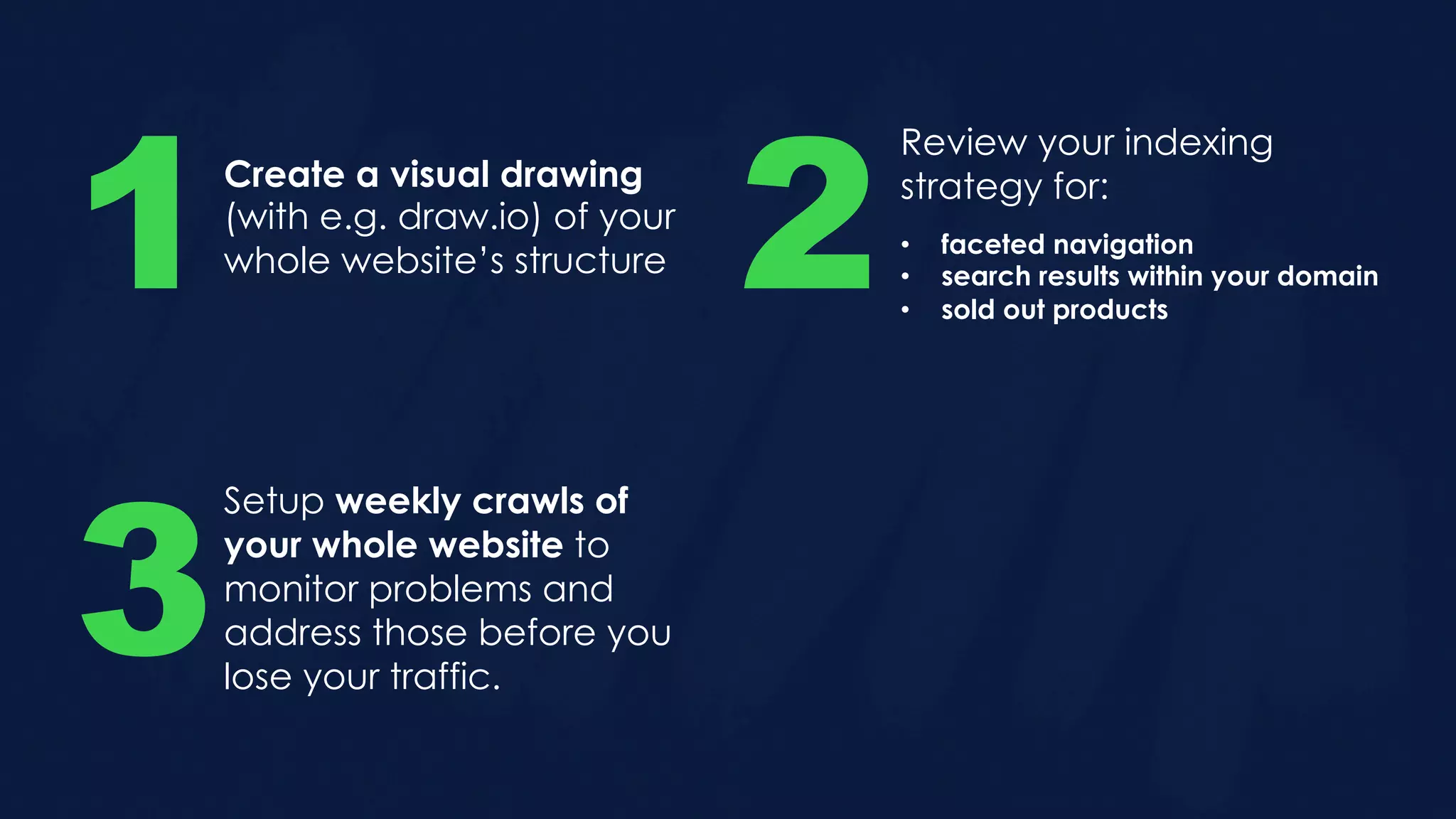Create a visual drawing
(with e.g. draw.io) of your
whole website’s structure1
Review your indexing
strategy for:
2• faceted navigation
• search results within your domain
• sold out products
Setup weekly crawls of
your whole website to
monitor problems and
address those before you
lose your traffic.
3
 