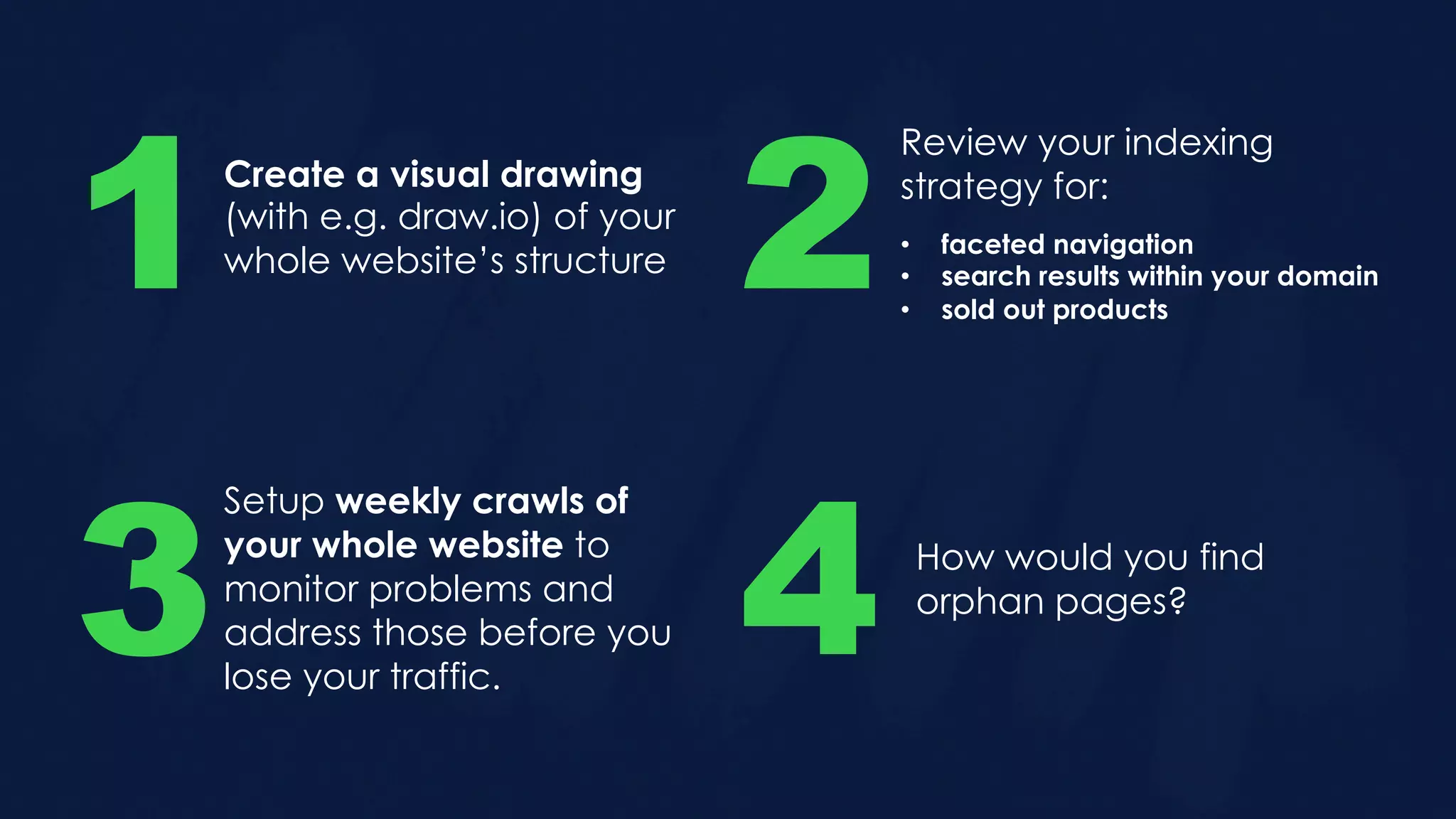 Create a visual drawing
(with e.g. draw.io) of your
whole website’s structure1
Review your indexing
strategy for:
2• faceted navigation
• search results within your domain
• sold out products
Setup weekly crawls of
your whole website to
monitor problems and
address those before you
lose your traffic.
3 4 How would you find
orphan pages?
 