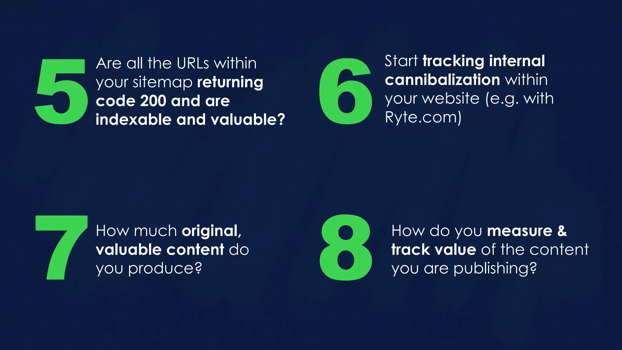 Are all the URLs within
your sitemap returning
code 200 and are
indexable and valuable?5
Start tracking internal
cannibalization within
your website (e.g. with
Ryte.com)6
How much original,
valuable content do
you produce?7 8 How do you measure &
track value of the content
you are publishing?
 