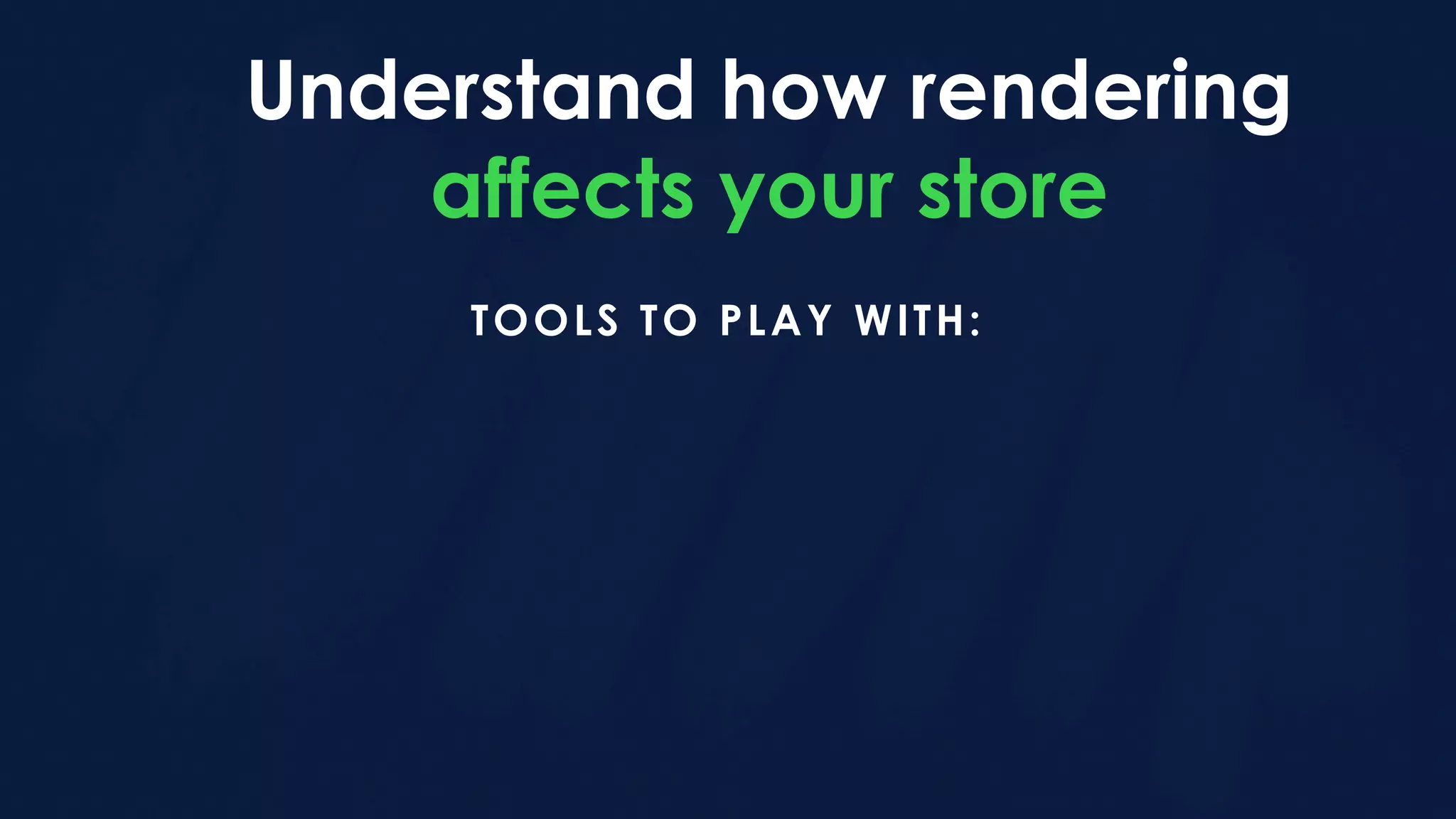 Understand how rendering
affects your store
TOOLS TO PLAY WITH:
 