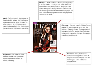 Layout - The Front cover is very spacious as
there isn’t much text and all of the headings
are widely spread out across the page. The
colours used are dark, rich colours which
make it look very elegant. This also links into
the type of person the magazine is aimed at.
Masthead – The Masterhead is the magazines logo which
is “music” with the u having an italic font to it. This can
represent the flow of classical music. It is placed in the
centre of the page at the top which makes it stand out.
The main image overlaps the title but because people can
work out what it says regardless it’s not really a problem
and adds to the effect.
Main image – The main image is slightly off centre
to allow the text to stand out on the left. She
looks very elegant in the way she is standing and
holding the violin. The fact that she is holding an
instrument is a symbol to show who the magazine
might be targeted towards.
Barcode and price – The barcode is
positioned to the right hand corner of
the page and is out of the way from the
main image so it does not distract
people from her.
Plug/ Header – Free tickets to world
premiere concert. Pulls in people to
buy the magazine for a chance of
winning something
 