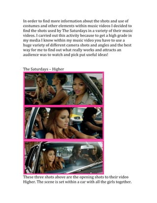 In order to find more information about the shots and use of costumes and other elements within music videos I decided to find the shots used by The Saturdays in a variety of their music videos. I carried out this activity because to get a high grade in my media I know within my music video you have to use a huge variety of different camera shots and angles and the best way for me to find out what really works and attracts an audience was to watch and pick put useful ideas! <br />The Saturdays – Higher <br />These three shots above are the opening shots to their video Higher. The scene is set within a car with all the girls together. The first shot is a close up of Vanessa singing her lyric. I like the shot because it is from the side of the car looking in on three of the girls sat in the back not just the one girl who is singing. Within this scene they seem to use close up shots a lot. The second screen grab here is taken from the side once again to see the next girl singing however you can now see all the girls in the car. The last shot I really like because it’s from the front of the car and as you can see the scenery outside around them this makes the scene all the more realistic. <br />This is a close up shot of the feet of the girls as they step out of the car. Shots like these help make the video have variety and not get boring. If the camera was just focused on the girls singing all the time the video would not really flow in terms of having a storyline and also the audience would most likely get sick of seeing them! <br />The two shots are taken from behind the girl’s head’s and in front of their legs. The camera at both times scans across carrying out a ‘pan’ movement. The camera goes from right to left across the screen when behind the girls showing their hands reach over one another and then from right to left again when showing them all cross their legs one after the other. I found this shot really interesting as it was on going not a selection of shots put together it was like they were being filmed more realistically. <br />Here they have used an establishing shot showing the girls dancing all together across the road and also an over head show which works really well as it seems to be showing the shot through someone’s eyes. For example it could be people from the house above looking down on the girls dancing as they have caught peoples attention. <br />