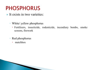  It exists in two varieties:
◦ White/ yellow phosphorus
 Fertilizers, insecticide, rodenticide, incendiary bombs, smoke
screens, firework
◦ Red phosphorus
 matchbox
 