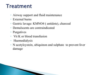 ◦ Airway support and fluid maintenance
◦ External burns
◦ Gastric lavage: KMNO4 ( antidote), charcoal
◦ Demulscents are contraindicated
◦ Purgatives
◦ Vit K or blood transfusion
◦ Haemodialysis
◦ N acetylcystein, ubiquinon and sulphate to prevent liver
damage
 