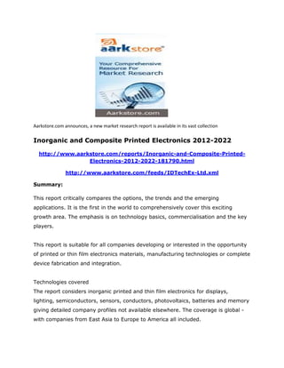 Aarkstore.com announces, a new market research report is available in its vast collection

Inorganic and Composite Printed Electronics 2012-2022

  http://www.aarkstore.com/reports/Inorganic-and-Composite-Printed-
                 Electronics-2012-2022-181790.html

               http://www.aarkstore.com/feeds/IDTechEx-Ltd.xml

Summary:

This report critically compares the options, the trends and the emerging
applications. It is the first in the world to comprehensively cover this exciting
growth area. The emphasis is on technology basics, commercialisation and the key
players.


This report is suitable for all companies developing or interested in the opportunity
of printed or thin film electronics materials, manufacturing technologies or complete
device fabrication and integration.


Technologies covered
The report considers inorganic printed and thin film electronics for displays,
lighting, semiconductors, sensors, conductors, photovoltaics, batteries and memory
giving detailed company profiles not available elsewhere. The coverage is global -
with companies from East Asia to Europe to America all included.
 