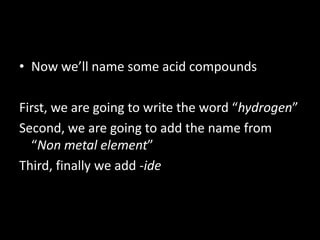 • Now we’ll name some acid compounds
First, we are going to write the word “hydrogen”
Second, we are going to add the name from
“Non metal element”
Third, finally we add -ide
 
