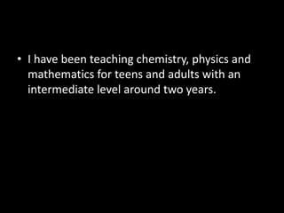 • I have been teaching chemistry, physics and
mathematics for teens and adults with an
intermediate level around two years.
 