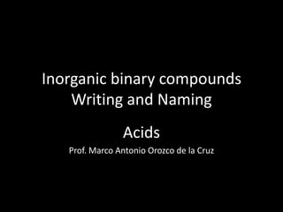 Inorganic binary compounds
Writing and Naming
Acids
Prof. Marco Antonio Orozco de la Cruz
 