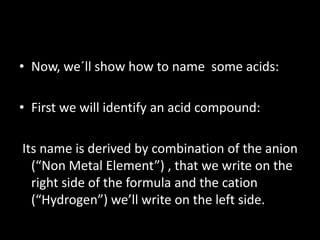 • Now, we´ll show how to name some acids:
• First we will identify an acid compound:
Its name is derived by combination of the anion
(“Non Metal Element”) , that we write on the
right side of the formula and the cation
(“Hydrogen”) we’ll write on the left side.
 
