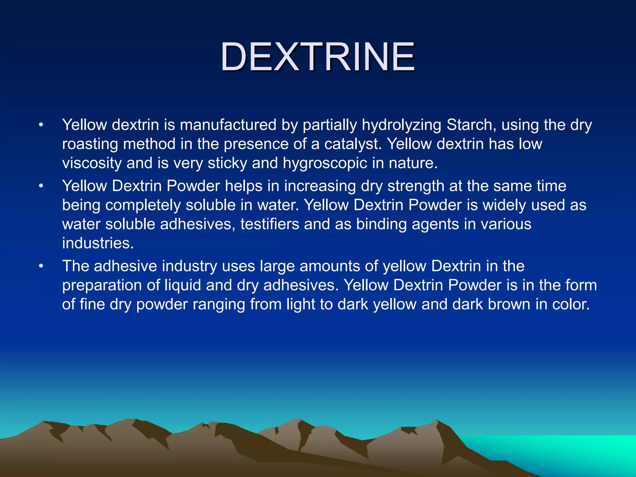 DEXTRINE
• Yellow dextrin is manufactured by partially hydrolyzing Starch, using the dry
roasting method in the presence of a catalyst. Yellow dextrin has low
viscosity and is very sticky and hygroscopic in nature.
• Yellow Dextrin Powder helps in increasing dry strength at the same time
being completely soluble in water. Yellow Dextrin Powder is widely used as
water soluble adhesives, testifiers and as binding agents in various
industries.
• The adhesive industry uses large amounts of yellow Dextrin in the
preparation of liquid and dry adhesives. Yellow Dextrin Powder is in the form
of fine dry powder ranging from light to dark yellow and dark brown in color.
 