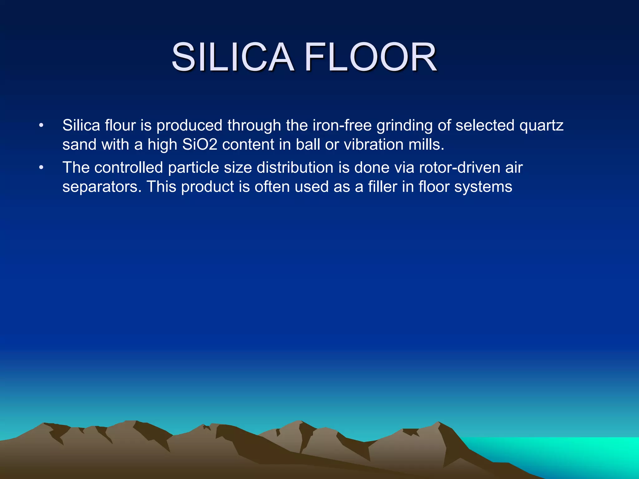 SILICA FLOOR
• Silica flour is produced through the iron-free grinding of selected quartz
sand with a high SiO2 content in ball or vibration mills.
• The controlled particle size distribution is done via rotor-driven air
separators. This product is often used as a filler in floor systems
 