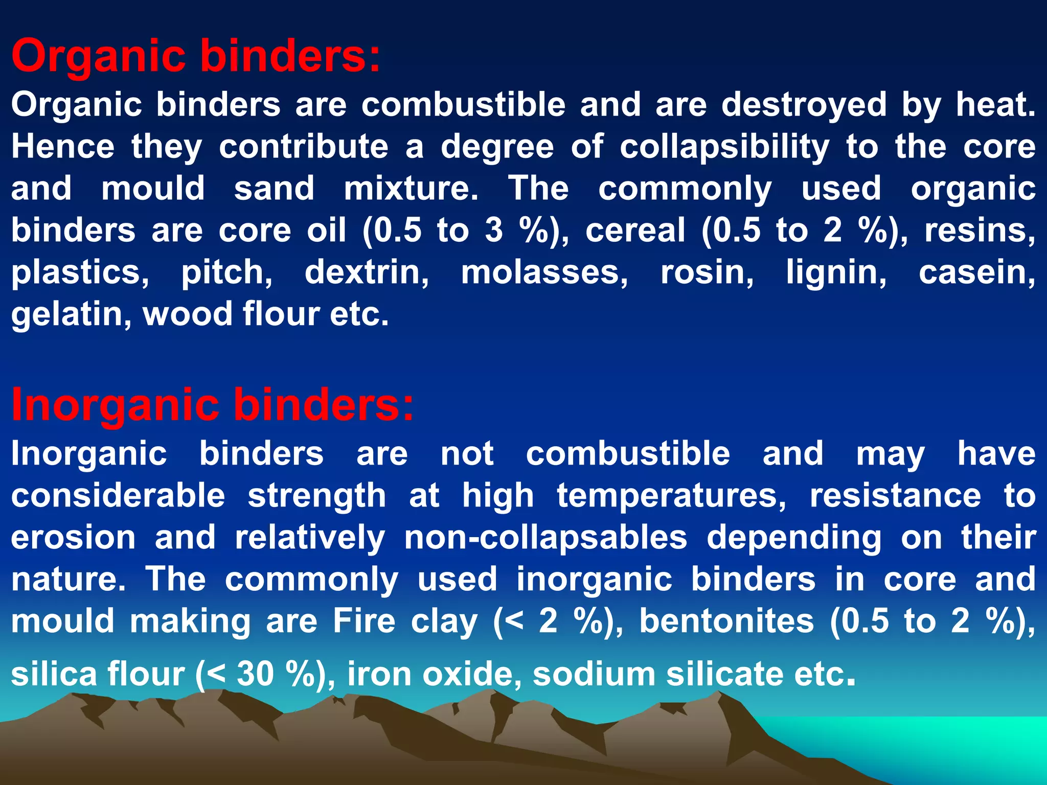 Organic binders:
Organic binders are combustible and are destroyed by heat.
Hence they contribute a degree of collapsibility to the core
and mould sand mixture. The commonly used organic
binders are core oil (0.5 to 3 %), cereal (0.5 to 2 %), resins,
plastics, pitch, dextrin, molasses, rosin, lignin, casein,
gelatin, wood flour etc.
Inorganic binders:
Inorganic binders are not combustible and may have
considerable strength at high temperatures, resistance to
erosion and relatively non-collapsables depending on their
nature. The commonly used inorganic binders in core and
mould making are Fire clay (< 2 %), bentonites (0.5 to 2 %),
silica flour (< 30 %), iron oxide, sodium silicate etc.
 
