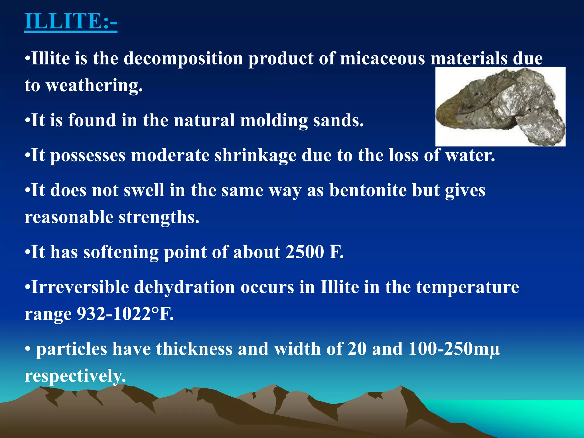 ILLITE:-
•Illite is the decomposition product of micaceous materials due
to weathering.
•It is found in the natural molding sands.
•It possesses moderate shrinkage due to the loss of water.
•It does not swell in the same way as bentonite but gives
reasonable strengths.
•It has softening point of about 2500 F.
•Irreversible dehydration occurs in Illite in the temperature
range 932-1022°F.
• particles have thickness and width of 20 and 100-250mµ
respectively.
 