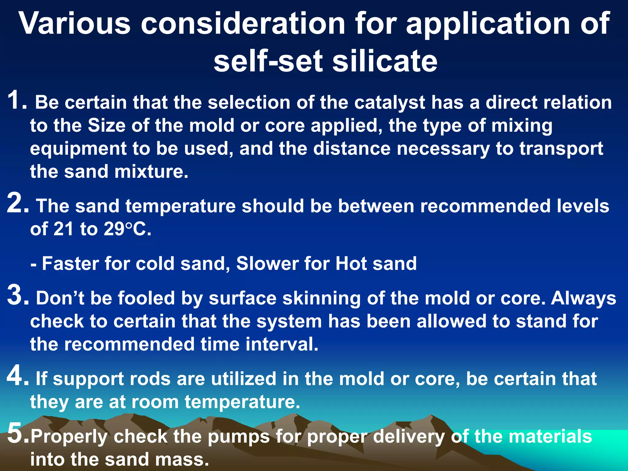 Various consideration for application of
self-set silicate
1. Be certain that the selection of the catalyst has a direct relation
to the Size of the mold or core applied, the type of mixing
equipment to be used, and the distance necessary to transport
the sand mixture.
2. The sand temperature should be between recommended levels
of 21 to 29°C.
- Faster for cold sand, Slower for Hot sand
3. Don’t be fooled by surface skinning of the mold or core. Always
check to certain that the system has been allowed to stand for
the recommended time interval.
4. If support rods are utilized in the mold or core, be certain that
they are at room temperature.
5.Properly check the pumps for proper delivery of the materials
into the sand mass.
 