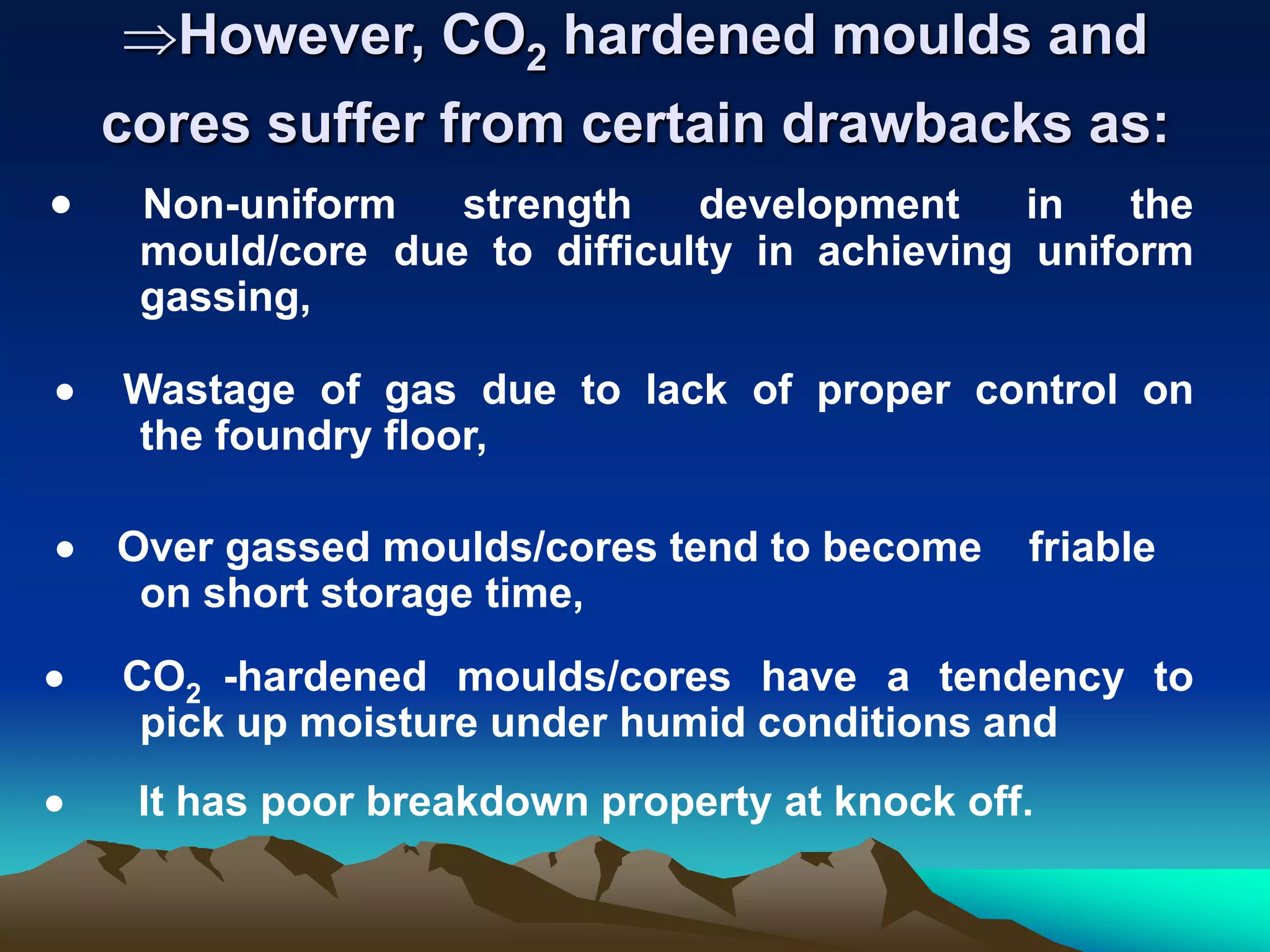However, CO2 hardened moulds and
cores suffer from certain drawbacks as:
 Non-uniform strength development in the
mould/core due to difficulty in achieving uniform
gassing,
 Wastage of gas due to lack of proper control on
the foundry floor,
 Over gassed moulds/cores tend to become friable
on short storage time,
 CO2 -hardened moulds/cores have a tendency to
pick up moisture under humid conditions and
 It has poor breakdown property at knock off.
 