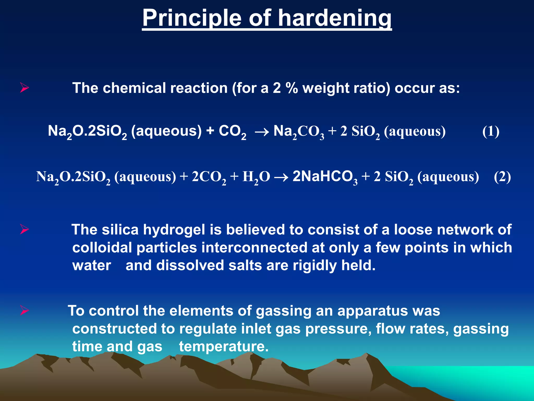 Principle of hardening
 The chemical reaction (for a 2 % weight ratio) occur as:
Na2O.2SiO2 (aqueous) + CO2  Na2CO3 + 2 SiO2 (aqueous) (1)
Na2O.2SiO2 (aqueous) + 2CO2 + H2O  2NaHCO3 + 2 SiO2 (aqueous) (2)
 The silica hydrogel is believed to consist of a loose network of
colloidal particles interconnected at only a few points in which
water and dissolved salts are rigidly held.
 To control the elements of gassing an apparatus was
constructed to regulate inlet gas pressure, flow rates, gassing
time and gas temperature.
 
