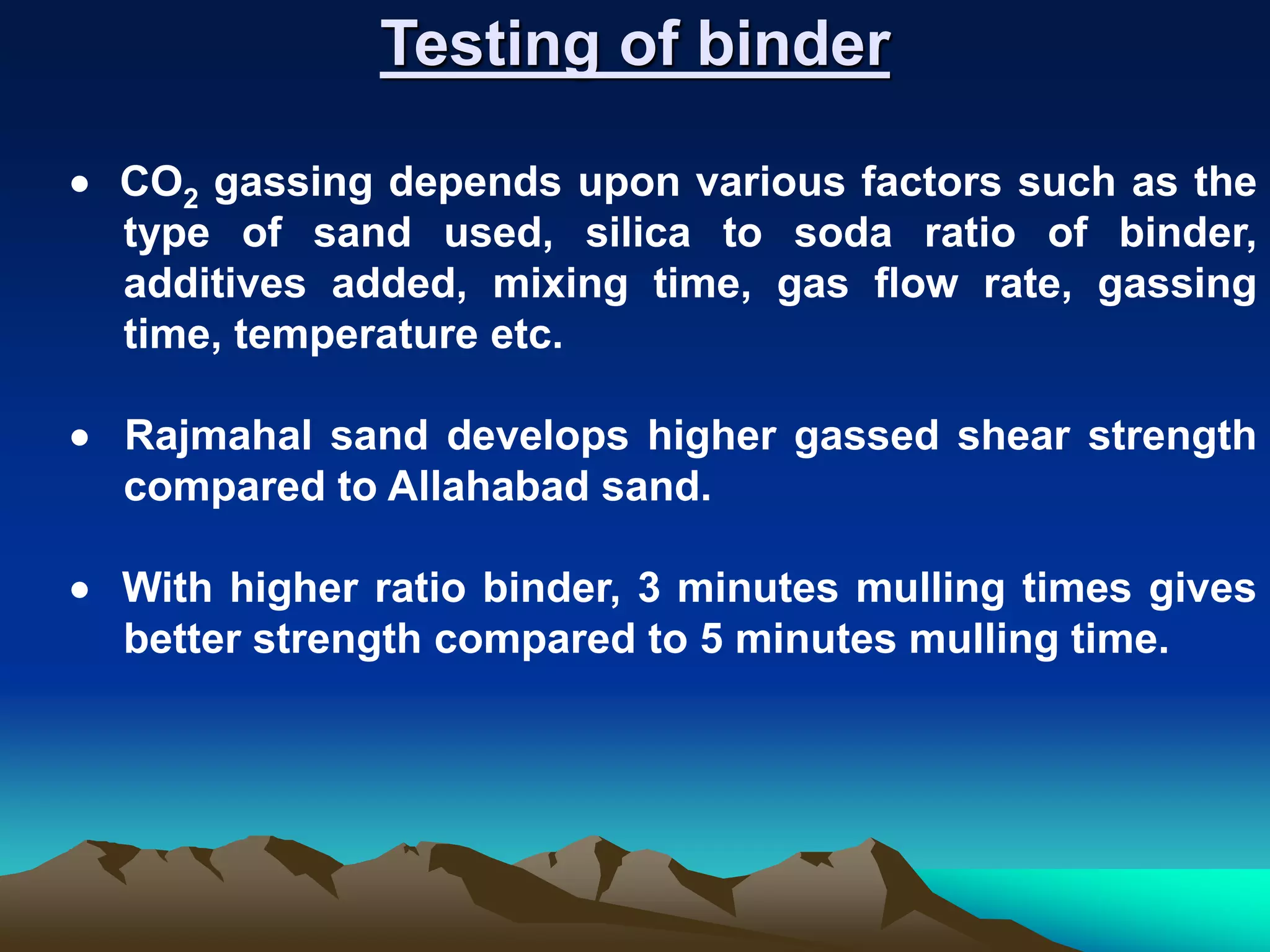 Testing of binder
 CO2 gassing depends upon various factors such as the
type of sand used, silica to soda ratio of binder,
additives added, mixing time, gas flow rate, gassing
time, temperature etc.
 Rajmahal sand develops higher gassed shear strength
compared to Allahabad sand.
 With higher ratio binder, 3 minutes mulling times gives
better strength compared to 5 minutes mulling time.
 