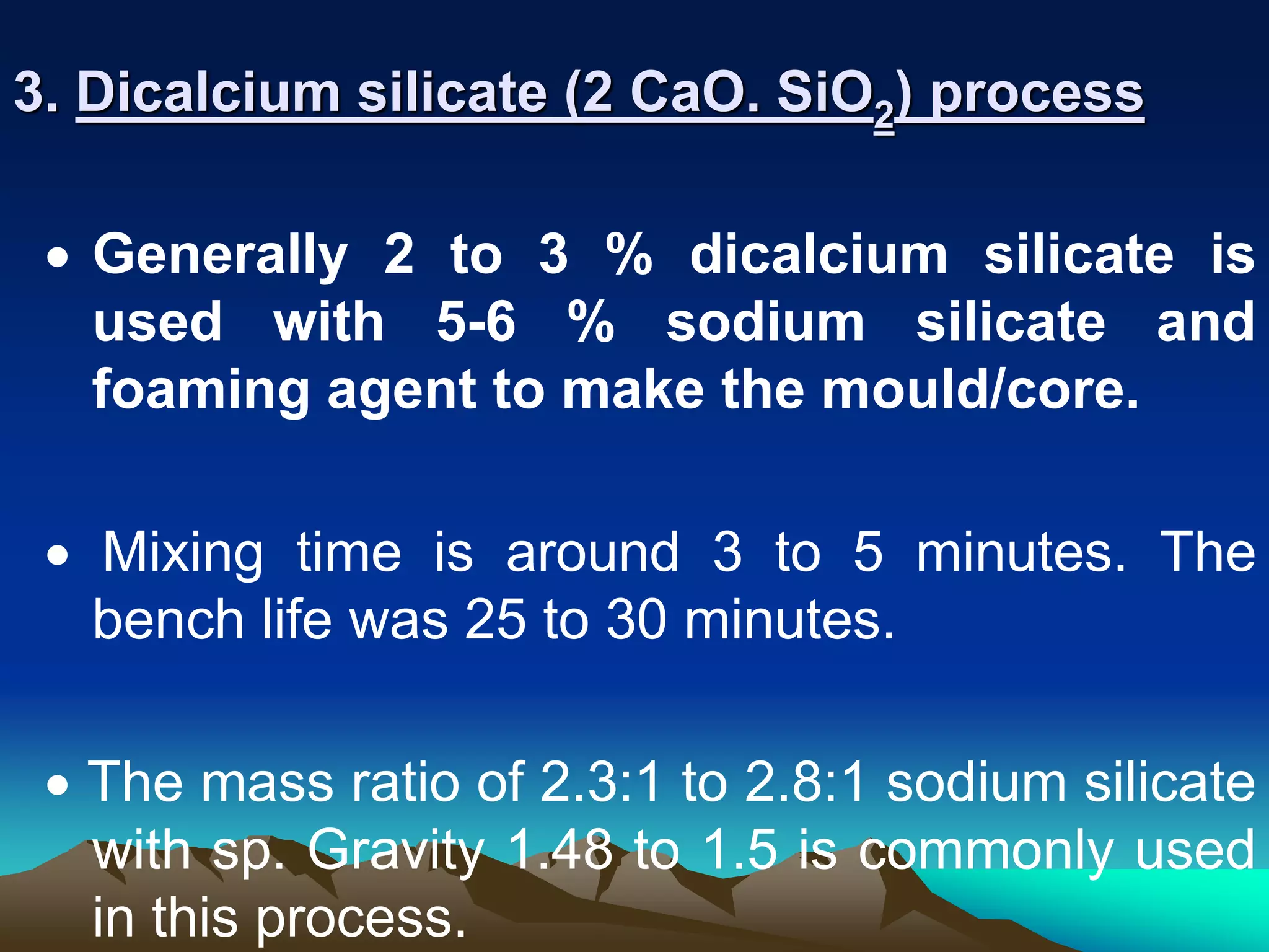 3. Dicalcium silicate (2 CaO. SiO2) process
 Generally 2 to 3 % dicalcium silicate is
used with 5-6 % sodium silicate and
foaming agent to make the mould/core.
 Mixing time is around 3 to 5 minutes. The
bench life was 25 to 30 minutes.
 The mass ratio of 2.3:1 to 2.8:1 sodium silicate
with sp. Gravity 1.48 to 1.5 is commonly used
in this process.
 