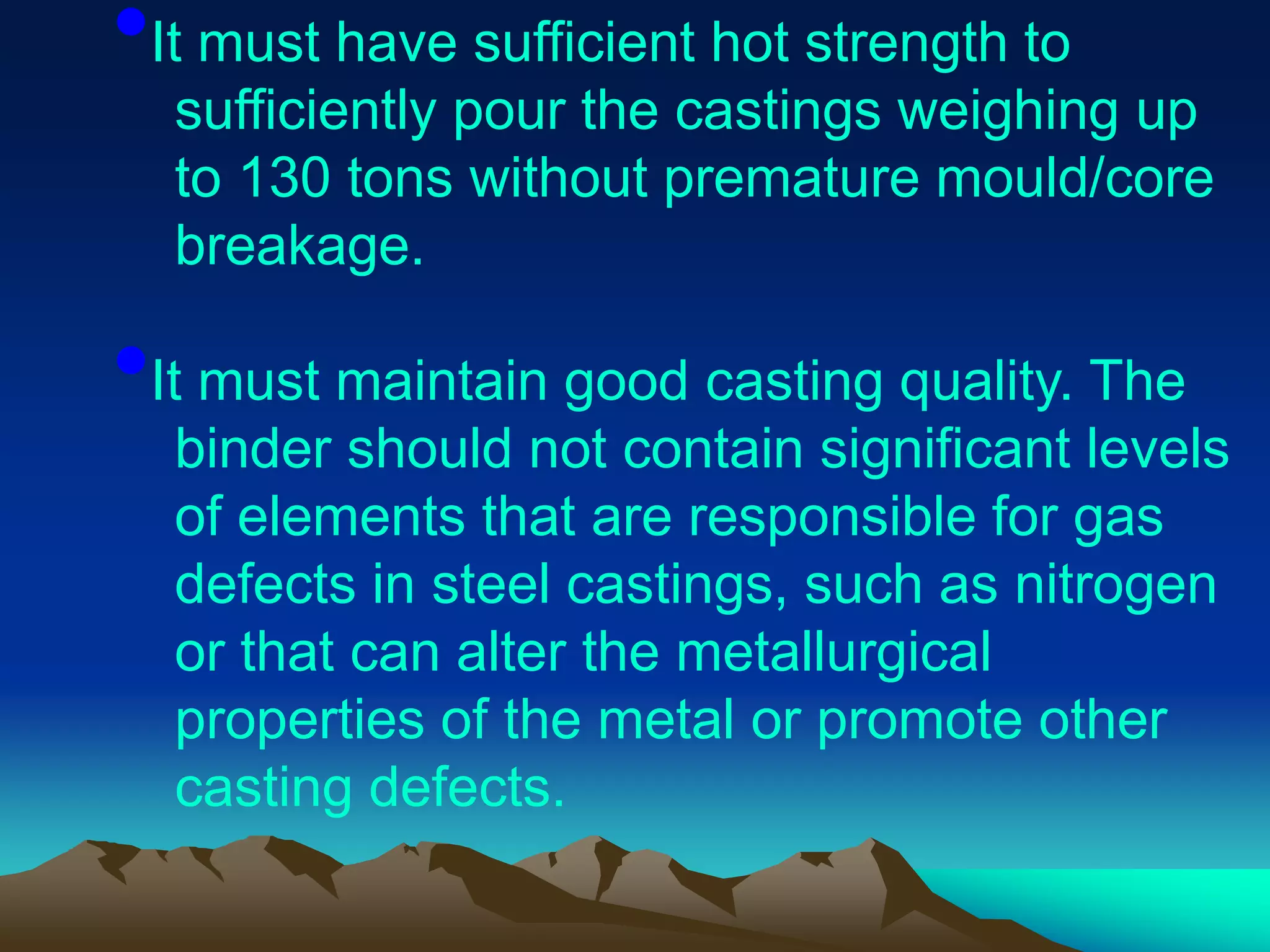 •It must have sufficient hot strength to
sufficiently pour the castings weighing up
to 130 tons without premature mould/core
breakage.
•It must maintain good casting quality. The
binder should not contain significant levels
of elements that are responsible for gas
defects in steel castings, such as nitrogen
or that can alter the metallurgical
properties of the metal or promote other
casting defects.
 