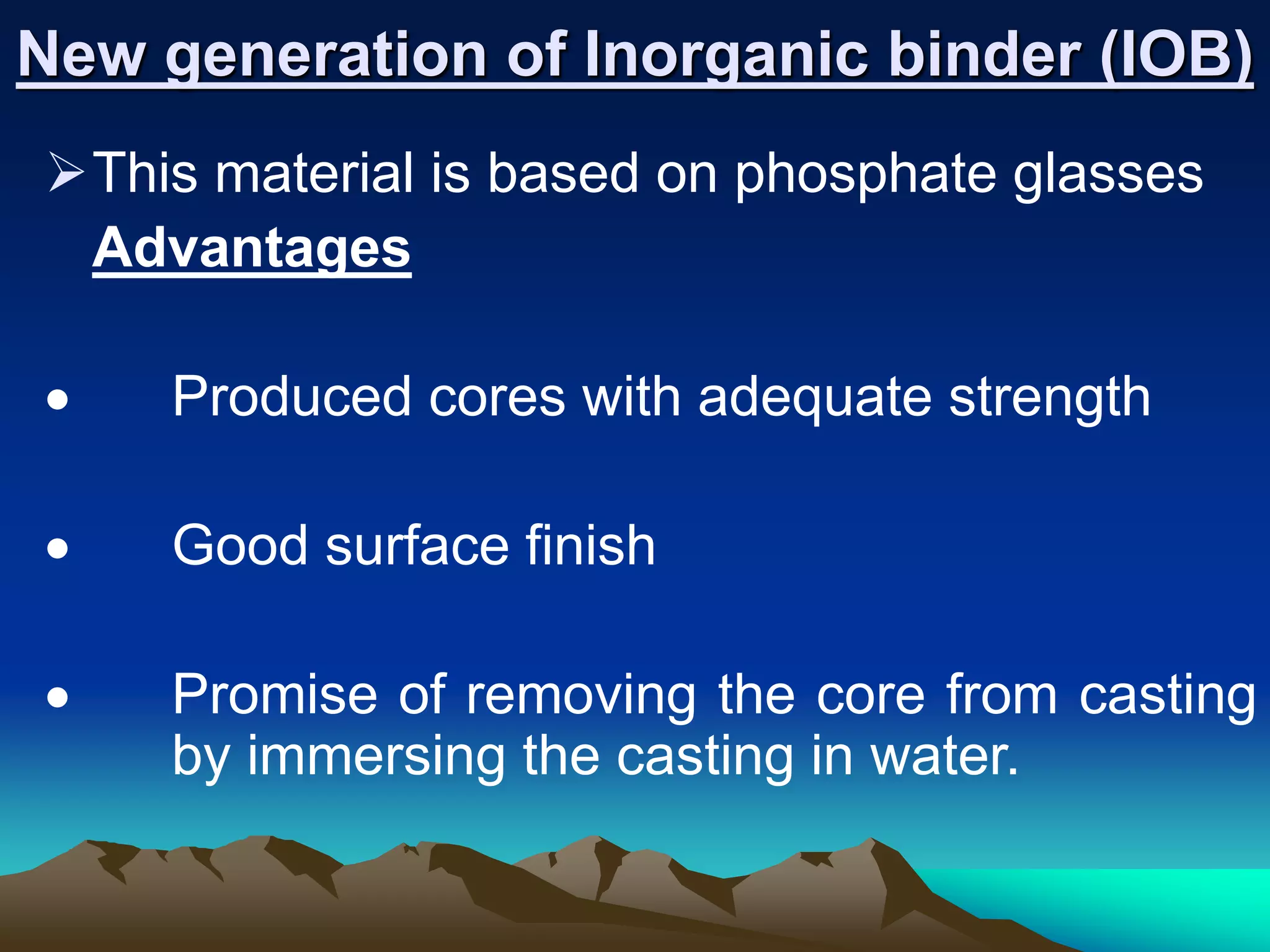 New generation of Inorganic binder (IOB)
This material is based on phosphate glasses
Advantages
 Produced cores with adequate strength
 Good surface finish
 Promise of removing the core from casting
by immersing the casting in water.
 