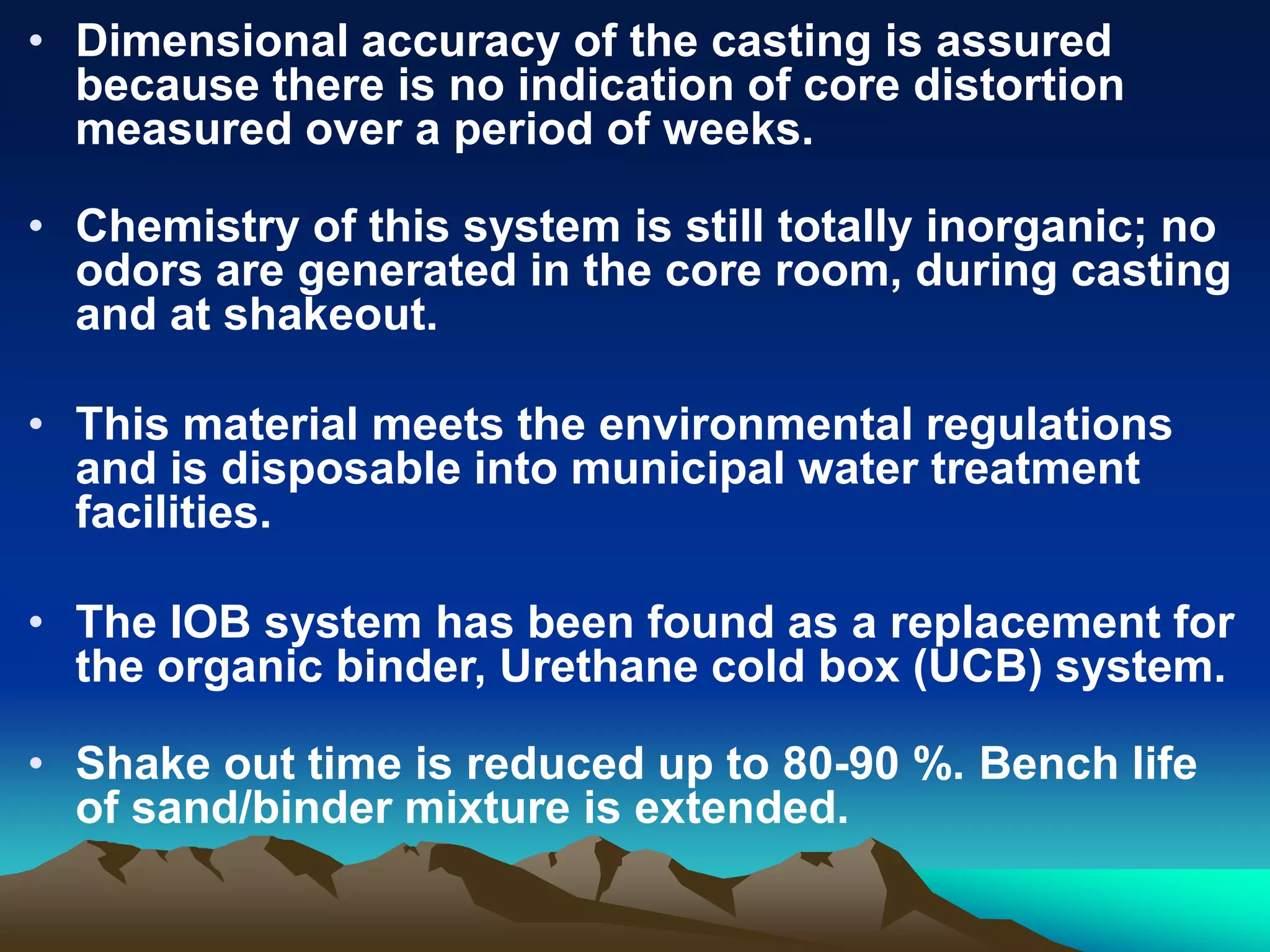 • Dimensional accuracy of the casting is assured
because there is no indication of core distortion
measured over a period of weeks.
• Chemistry of this system is still totally inorganic; no
odors are generated in the core room, during casting
and at shakeout.
• This material meets the environmental regulations
and is disposable into municipal water treatment
facilities.
• The IOB system has been found as a replacement for
the organic binder, Urethane cold box (UCB) system.
• Shake out time is reduced up to 80-90 %. Bench life
of sand/binder mixture is extended.
 