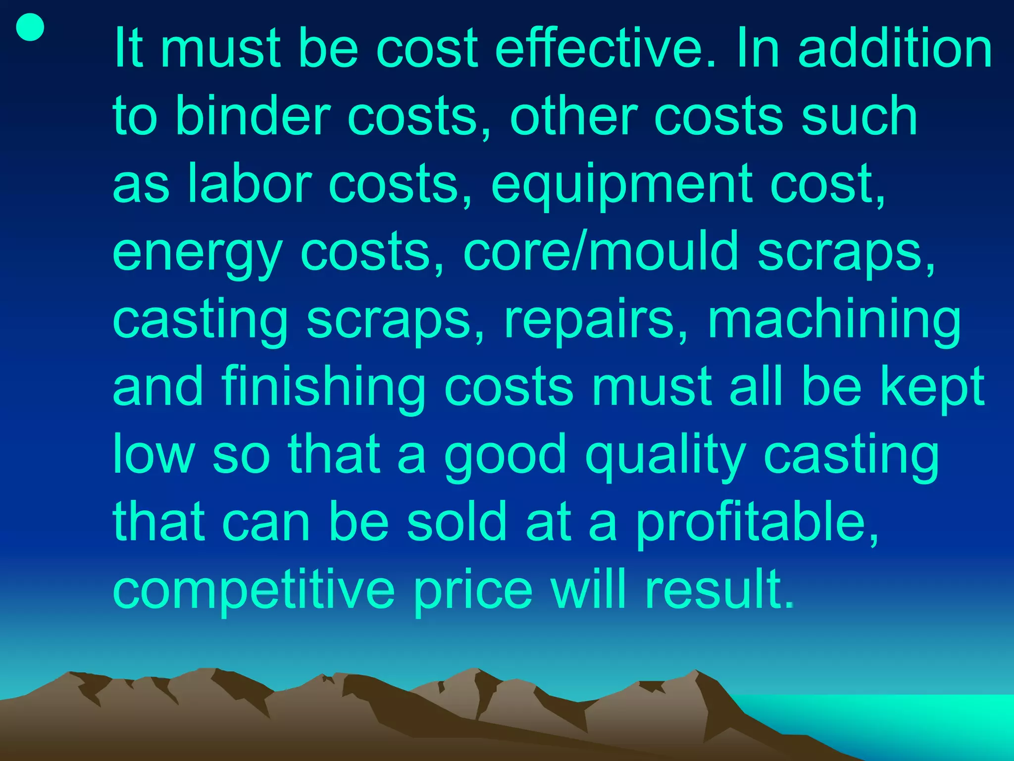 • It must be cost effective. In addition
to binder costs, other costs such
as labor costs, equipment cost,
energy costs, core/mould scraps,
casting scraps, repairs, machining
and finishing costs must all be kept
low so that a good quality casting
that can be sold at a profitable,
competitive price will result.
 
