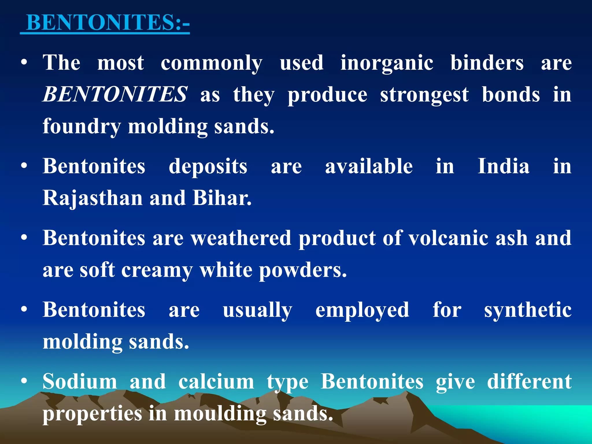 BENTONITES:-
• The most commonly used inorganic binders are
BENTONITES as they produce strongest bonds in
foundry molding sands.
• Bentonites deposits are available in India in
Rajasthan and Bihar.
• Bentonites are weathered product of volcanic ash and
are soft creamy white powders.
• Bentonites are usually employed for synthetic
molding sands.
• Sodium and calcium type Bentonites give different
properties in moulding sands.
 