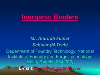 Inorganic Binders
Mr. Anirudh kumar
Scholar (M.Tech)
Department of Foundry Technology, National
Institute of Foundry and Forge Technology,
Hatia, Ranchi- 834 003,
E-mail: anirudhnifft@gmail.com
 