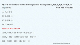 Q. No 2: The number of skeletal electrons present in the compounds C2B3H5, C2B4H6 and B5H9 are
respectively [CSIR NET JUNE 2016]
A) 10,12 & 12
B) 12, 14 & 14
C) 10, 12 & 14
D) 12, 14 & 12
ANSWER: B) 12, 14 & 14
C2B3H5 = B5H7 = 5(B-H) + 2H = 5(2)+ 2(1) = 12
C2B4H6 = B6H8 = 6 (B-H)+ 2(H) = 6(2) + 2(1) = 14
B5H9 = 5 (B-H) + 4(H) = 5(2)+ 4 (1) = 14
DR. A. ANTO AROCKIA RAJ, SXC, PALAYAMKOTTAI.
 