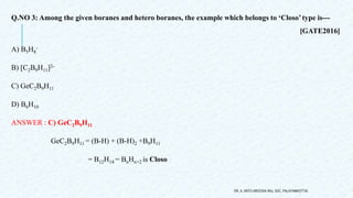 Q.NO 3: Among the given boranes and hetero boranes, the example which belongs to ‘Closo’ type is---
[GATE2016]
A) B5H8
-
B) [C2B9H11]2-
C) GeC2B9H11
D) B6H10
ANSWER : C) GeC2B9H11
GeC2B9H11 = (B-H) + (B-H)2 +B9H11
= B12H14 = BnHn+2 is Closo
DR. A. ANTO AROCKIA RAJ, SXC, PALAYAMKOTTAI.
 