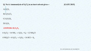 Q. No 4: Ammonolysis of S2Cl2 in an inert solvent gives--- [GATE 2015]
A) S2N2
B) S2N2Cl2
C) S2N2H4
D) S4N4
ANSWER: D) S4N4
6 S2Cl2 + 16 NH3 → S4N4 + S8 + 12 NH4Cl
4 NH4Cl + 6 S2Cl2 → S4N4 + 16 HCl + S8
DR. A. ANTO AROCKIA RAJ, SXC, PALAYAMKOTTAI.
 