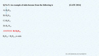 Q.No 5: An example of nido-borane from the following is [GATE 2014]
A) B4H10
B) B6H10
C) B6H12
D) B8 H14
ANSWER: B) B6H10
B6H10 = BnHn+4 is nido
DR. A. ANTO AROCKIA RAJ, SXC, PALAYAMKOTTAI.
 