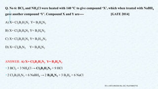Q. No 6: BCl3 and NH4Cl were heated with 140 °C to give compound ‘X’, which when treated with NaBH4
gave another compound ‘Y’. Compound X and Y are---- [GATE 2014]
A) X= Cl3B3H3N3 Y= B3H6N3
B) X= Cl3B3H9N3 Y= B3H6N3
C) X= Cl3B3H3N3 Y= B3H12N3
D) X= Cl6B3N3 Y= B3H6N3
ANSWER: A) X= Cl3B3H3N3 Y= B3H6N3
 3 BCl3 + 3 NH4Cl → Cl3B3H3N3 + 9 HCl
 2 Cl3B3H3N3 + 6 NaBH4 → 2 B3H6N3 + 3 B2H6 + 6 NaCl
DR. A. ANTO AROCKIA RAJ, SXC, PALAYAMKOTTAI.
 