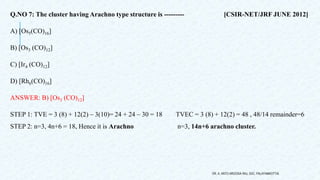 Q.NO 7: The cluster having Arachno type structure is --------- [CSIR-NET/JRF JUNE 2012]
A) [Os5(CO)16]
B) [Os3 (CO)12]
C) [Ir4 (CO)12]
D) [Rh6(CO)16]
ANSWER: B) [Os3 (CO)12]
STEP 1: TVE = 3 (8) + 12(2) – 3(10)= 24 + 24 – 30 = 18 TVEC = 3 (8) + 12(2) = 48 , 48/14 remainder=6
STEP 2: n=3, 4n+6 = 18, Hence it is Arachno n=3, 14n+6 arachno cluster.
DR. A. ANTO AROCKIA RAJ, SXC, PALAYAMKOTTAI.
 