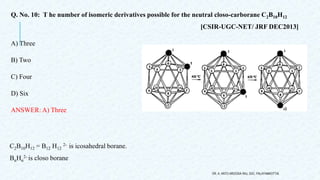 Q. No. 10: T he number of isomeric derivatives possible for the neutral closo-carborane C2B10H12
[CSIR-UGC-NET/ JRF DEC2013]
A) Three
B) Two
C) Four
D) Six
ANSWER: A) Three
DR. A. ANTO AROCKIA RAJ, SXC, PALAYAMKOTTAI.
C2B10H12 = B12 H12
2- is icosahedral borane.
BnHn
2- is closo borane
 