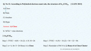 Q. No 11: According to Polyhedral electron count rule, the structure of Ir6 (CO)16 [ GATE 2013]
A) Closo
B) Nido
C) Arachno
D) Hypo
Answer: A) Closo
Ir- 5d76s2 = nine electrons
2) Ir6(CO)16
Step 1: TVEC = 6(9) + 16 (2) - 6 X 10 =26 Step 1: TVEC = 6 (9) + 16 (2) = 54 + 32 = 86
Step 2: n= 6, 4n+2= 26 Hence it is Closo Step 2: Reminder of 86/14 is 2, Hence it is Closo Cluster
DR. A. ANTO AROCKIA RAJ, SXC, PALAYAMKOTTAI.
 