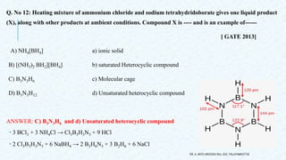 Q. No 12: Heating mixture of ammonium chloride and sodium tetrahydridoborate gives one liquid product
(X), along with other products at ambient conditions. Compound X is ---- and is an example of------
[ GATE 2013]
A) NH4[BH4] a) ionic solid
B) [(NH3)2 BH2][BH4] b) saturated Heterocyclic compound
C) B3N3H6 c) Molecular cage
D) B3N3H12 d) Unsaturated heterocyclic compound
ANSWER: C) B3N3H6 and d) Unsaturated heterocyclic compound
 3 BCl3 + 3 NH4Cl → Cl3B3H3N3 + 9 HCl
 2 Cl3B3H3N3 + 6 NaBH4 → 2 B3H6N3 + 3 B2H6 + 6 NaCl
DR. A. ANTO AROCKIA RAJ, SXC, PALAYAMKOTTAI.
 