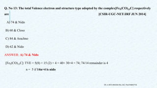 Q. No 13: The total Valence electron and structure type adopted by the complex[Fe5(CO)15C] respectively
are [CSIR-UGC-NET/JRF JUN 2014]
A) 74 & Nido
B) 60 & Closo
C) 84 & Arachno
D) 62 & Nido
ANSWER: A) 74 & Nido
[Fe5(CO)15C]: TVE = 5(8) + 15 (2) + 4 = 40+ 30+4 = 74; 74/14 remainder is 4
n = 5 if 14n+4 is nido
DR. A. ANTO AROCKIA RAJ, SXC, PALAYAMKOTTAI.
 