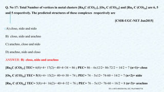 Q. No 17: Total Number of vertices in metal clusters [Ru6C (CO)17], [Os5 C (CO)15] and [Ru5 C (CO)16] are 6, 5
and 5 respectively. The predicted structures of these complexes respectively are
[CSIR-UGC-NET Jun2015]
oA) closo, nido and nido
B) closo, nido and arachno
C) arachno, closo and nido
D) arachno, nido and closo
ANSWER: B) closo, nido and arachno
[Ru6C (CO)17] TEC= 6(8)+4+ 17(2)= 48+4+34 = 86 ; PEC= 86 – 6x12/2= 86-72/2 = 14/2 = 7 (n+1)= closo
[Os5 C (CO)15] TEC= 5(8)+4+ 15(2)= 40+4+30 = 74 ; PEC= 74 – 5x12= 74-60 = 14/2 = 7 (n+2)= nido
[Ru5 C (CO)16] TEC= 5(8)+4+ 16(2)= 40+4+32 = 76 ; PEC= 76 – 5x12= 76-60 = 16/2 = 8 (n+3)= arachno
DR. A. ANTO AROCKIA RAJ, SXC, PALAYAMKOTTAI.
 