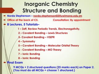 Inorganic Chemistry
Structure and Bonding
 Norda Stephenson – norda.stephenson02@uwimona.edu.jm
 Office at the back of C5. Consultation: By appointment
 8 Lectures, 5 Tutorials–
1 – Zeff, Review Periodic Trends, Electronegativity,
2 – Covalent Bonding – Lewis Structures
3- Covalent Bonding – VSEPR
4 – Symmetry
5 – Covalent Bonding – Molecular Orbital Theory
6 - Covalent Bonding – MO Theory
7 – Ionic Bonding
8 – Ionic Bonding
 Final Exam
9 MCQs + 2 structured questions (25 marks each) on Paper 2.
(You must do all MCQs + choose 1 structured.)
 