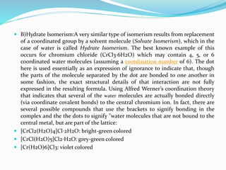  B)Hydrate Isomerism:A very similar type of isomerism results from replacement
of a coordinated group by a solvent molecule (Solvate Isomerism), which in the
case of water is called Hydrate Isomerism. The best known example of this
occurs for chromium chloride (CrCl3⋅6H2O) which may contain 4, 5, or 6
coordinated water molecules (assuming a coordination number of 6). The dot
here is used essentially as an expression of ignorance to indicate that, though
the parts of the molecule separated by the dot are bonded to one another in
some fashion, the exact structural details of that interaction are not fully
expressed in the resulting formula. Using Alfred Werner’s coordination theory
that indicates that several of the water molecules are actually bonded directly
(via coordinate covalent bonds) to the central chromium ion. In fact, there are
several possible compounds that use the brackets to signify bonding in the
complex and the the dots to signify "water molecules that are not bound to the
central metal, but are part of the lattice:
 [CrCl2(H2O)4]Cl⋅2H2O: bright-green colored
 [CrCl(H2O)5]Cl2⋅H2O: grey-green colored
 [Cr(H2O)6]Cl3: violet colored
 