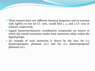  These isomers have very different chemical properties and on reaction
with AgNO3 to test for Cl− ions, would find 1, 2, and 3 Cl− ions in
solution, respectively.
 Ligand Isomerism:Isomeric coordination compounds are known in
which the overall isomerism results from isomerism solely within the
ligand groups.
 An example of such isomerism is shown by the ions, bis (1,3
diaminopropane) platinum (2+) and bis (1,2 diaminopropane)
platinum (2+),
 