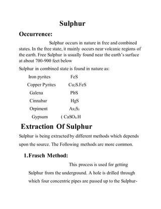 Sulphur
Occurrence:
Sulphur occurs in nature in free and combined
states. In the free state, it mainly occurs near volcanic regions of
the earth. Free Sulphur is usually found near the earth’s surface
at about 700-900 feet below
Sulphur in combined state is found in nature as:
Iron pyrites FeS
Copper Pyrites Cu2S.FeS
Galena PbS
Cinnabar HgS
Orpiment As2S3
Gypsum ( CaSO4.H
Extraction Of Sulphur
Sulphur is being extracted by different methods which depends
upon the source. The Following methods are more common.
1.Frasch Method:
This process is used for getting
Sulphur from the underground. A hole is drilled through
which four concentric pipes are passed up to the Sulphur-
 