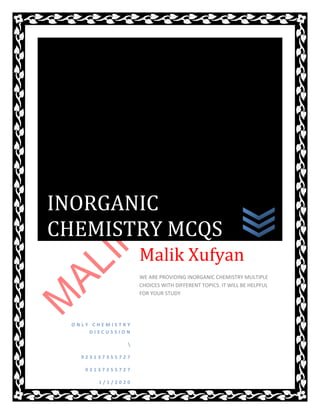 O N L Y C H E M I S T R Y
D I S C U S S I O N

9 2 3 1 3 7 3 5 5 7 2 7
0 3 1 3 7 3 5 5 7 2 7
1 / 1 / 2 0 2 0
Malik Xufyan
WE ARE PROVIDING INORGANIC CHEMISTRY MULTIPLE
CHOICES WITH DIFFERENT TOPICS. IT WILL BE HELPFUL
FOR YOUR STUDY
INORGANIC
CHEMISTRY MCQS
 