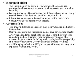 • Incompatibilities:
– This medicine may be harmful if swallowed. If someone has
overdosed and has serious symptoms such as passing out or trouble
breathing
– During pregnancy, this medication should be used only when clearly
needed. Discuss the risks and benefits with your doctor.
– It is not known whether this medication passes into breast milk.
Consult your doctor before breast-feeding.
• Adverse effect
– Tingling, mild itching, or irritation may occur when the medication is
first applied.
– Many people using this medication do not have serious side effects.
– A very serious allergic reaction to this drug is rare. However, seek
immediate medical attention if you notice any symptoms of a
serious allergic reaction, including: rash, itching/swelling (especially
of the face/tongue/throat), severe dizziness, trouble breathing.
– Avoid bringing anhydrous AlCl3 in contact with water or bases, or an
explosive reaction may result.
10
Pharmaceutical Chemistry by Dr. Asma
Ahmed
 