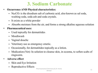 3. Sodium Carbonate
• Occurrence AND Physical characteristics:
– Na2CO3 is the disodium salt of carbonic acid, also known as sal soda,
washing soda, soda ash and soda crystals.
– It exists as a white powder
– Absorbs moisture from the air, and forms a strong alkaline aqueous solution
• Pharmaceutical uses:
– Used topically for dermatitides
– Mouthwash
– Vaginal douche
– Veterinary use as emergency emetic.
– Occasionally, for dermatitides topically as a lotion.
– Medication (Vet): In solution to cleanse skin, in eczema, to soften scabs of
ringworm.
• Adverse effect
– Skin and Eye Irritation
– Reproductive Effects
11
Pharmaceutical Chemistry by Dr. Asma
Ahmed
 