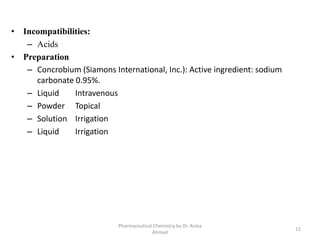 • Incompatibilities:
– Acids
• Preparation
– Concrobium (Siamons International, Inc.): Active ingredient: sodium
carbonate 0.95%.
– Liquid Intravenous
– Powder Topical
– Solution Irrigation
– Liquid Irrigation
12
Pharmaceutical Chemistry by Dr. Asma
Ahmed
 
