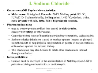 4. Sodium Chloride
• Occurrence AND Physical characteristics:
– Molar mass: 58.44 g/mol; Formula: NaCl; Melting point: 801 °C;
IUPAC ID: Sodium chloride; Boiling point: 1,465 °C; odorless, white,
cubic crystals with salty taste. Salt is hygroscopic in nature.
• Pharmaceutical uses:
– used to treat or prevent sodium loss caused by dehydration,
excessive sweating, or other causes
– Can reduce some types of bacteria in certain body secretions, such as saliva.
– Sodium chloride inhalation is used to produce sputum (mucus, or phlegm)
from the mouth to help improve lung function in people with cystic fibrosis,
or to collect sputum for medical testing.
– This medication may also be used to dilute other medications inhaled
through a nebulizer.
• Incompatibilities:
– Caution must be exercised in the administration of NaCl Injection, USP to
patients receiving corticosteroids or corticotropin.
13
Pharmaceutical Chemistry by Dr. Asma
Ahmed
 